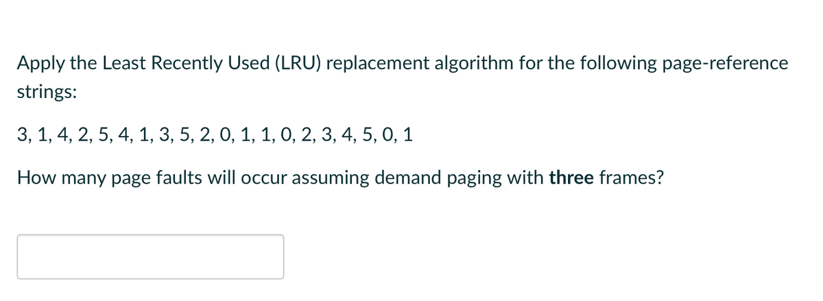 Apply the Least Recently Used (LRU) replacement algorithm for the following page-reference
strings:
3, 1, 4, 2, 5, 4, 1, 3, 5, 2, 0, 1, 1, 0, 2, 3, 4, 5, 0, 1
How many page faults will occur assuming demand paging with three frames?