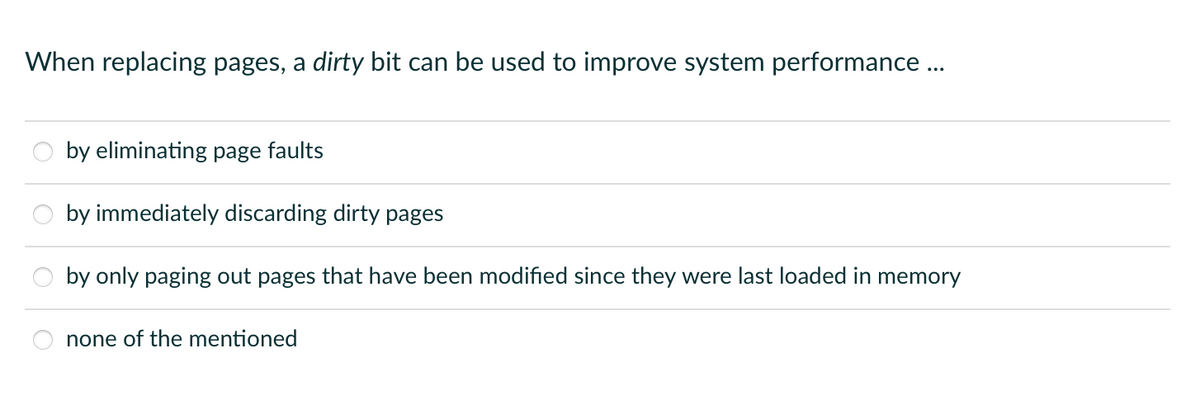 When replacing pages, a dirty bit can be used to improve system performance ...
by eliminating page faults
by immediately discarding dirty pages
by only paging out pages that have been modified since they were last loaded in memory
none of the mentioned