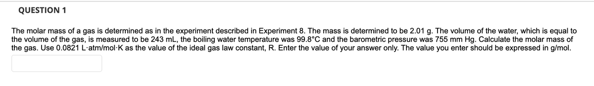 QUESTION 1
The molar mass of a gas is determined as in the experiment described in Experiment 8. The mass is determined to be 2.01 g. The volume of the water, which is equal to
the volume of the gas, is measured to be 243 mL, the boiling water temperature was 99.8°C and the barometric pressure was 755 mm Hg. Calculate the molar mass of
the gas. Use 0.0821 L·atm/mol·K as the value of the ideal gas law constant, R. Enter the value of your answer only. The value you enter should be expressed in g/mol.
