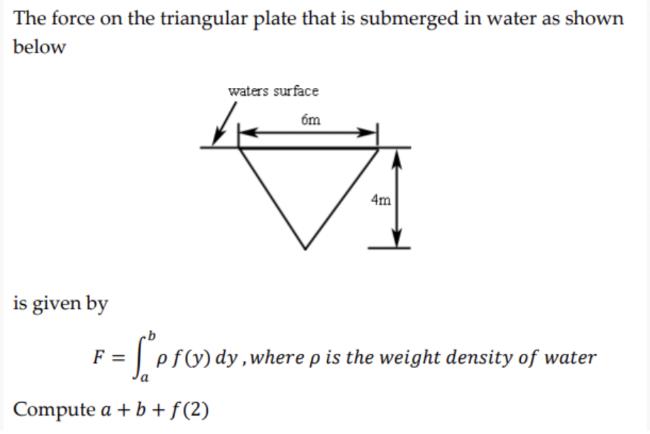 The force on the triangular plate that is submerged in water as shown
below
waters surface
6m
4m
is given by
F-[prondy.
f(y) dy, where p is the weight density of water
a
Compute a + b + f(2)
