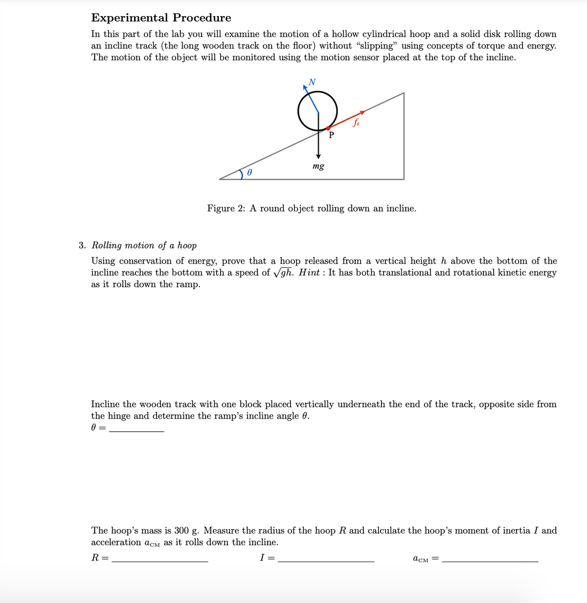 Experimental Procedure
In this part of the lab you will examine the motion of a hollow cylindrical hoop and a solid disk rolling down
an incline track (the long wooden track on the floor) without "slipping" using concepts of torque and energy.
The motion of the object will be monitored using the motion sensor placed at the top of the incline.
A
N
mg
P
fs
Figure 2: A round object rolling down an incline.
3. Rolling motion of a hoop
Using conservation of energy, prove that a hoop released from a vertical height h above the bottom of the
incline reaches the bottom with a speed of √gh. Hint: It has both translational and rotational kinetic energy
as it rolls down the ramp.
Incline the wooden track with one block placed vertically underneath the end of the track, opposite side from
the hinge and determine the ramp's incline angle 0.
0 =
The hoop's mass is 300 g. Measure the radius of the hoop R and calculate the hoop's moment of inertia I and
acceleration acM as it rolls down the incline.
R =
асм =