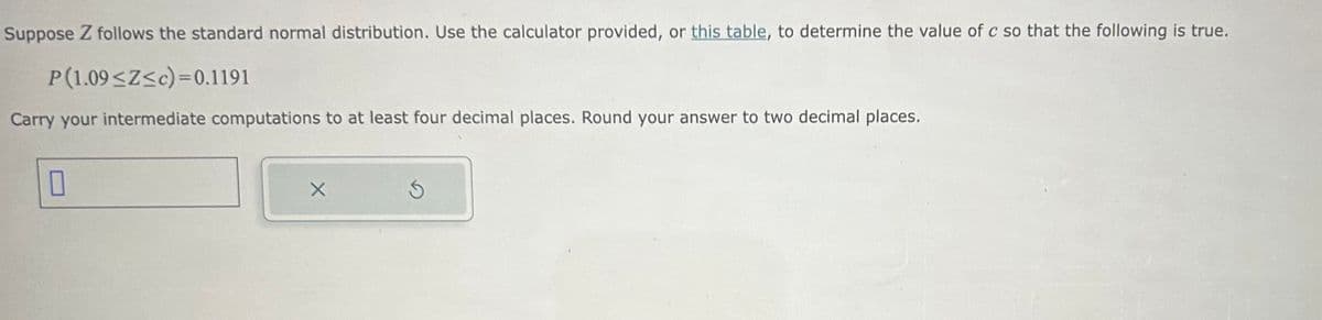 Suppose Z follows the standard normal distribution. Use the calculator provided, or this table, to determine the value of c so that the following is true.
P(1.09<Z<c)=0.1191
Carry your intermediate computations to at least four decimal places. Round your answer to two decimal places.
0
X