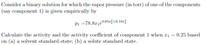 Consider a binary solution for which the vapor pressure (in torr) of one of the components
(say component 1) is given empirically by
P₁ =78.8x10.65x+0.18
Calculate the activity and the activity coefficient of component 1 when x₁ = 0.25 based
on (a) a solvent standard state; (b) a solute standard state.