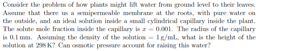 Consider the problem of how plants might lift water from ground level to their leaves.
Assume that there us a semipermeable membrane at the roots, with pure water on
the outside, and an ideal solution inside a small cylindrical capillary inside the plant.
The solute mole fraction inside the capillary is x = 0.001. The radius of the capillary
is 0.1 mm. Assuming the density of the solution = 1 g/mL, what is the height of the
solution at 298 K? Can osmotic pressure account for raising this water?