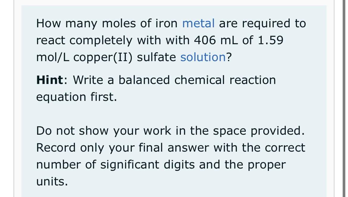 How many moles of iron metal are required to
react completely with with 406 mL of 1.59
mol/L copper(II) sulfate solution?
Hint: Write a balanced chemical reaction
equation first.
Do not show your work in the space provided.
Record only your final answer with the correct
number of significant digits and the proper
units.