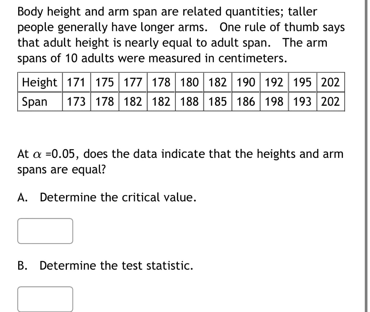 Body height and arm span are related quantities; taller
people generally have longer arms. One rule of thumb says
that adult height is nearly equal to adult span. The arm
spans of 10 adults were measured in centimeters.
Height 171 175 177 178 180 182 190 192 195 202
Span 173 178 182 182 188 185 186 198 193 202
At a =0.05, does the data indicate that the heights and arm
spans are equal?
A. Determine the critical value.
B. Determine the test statistic.