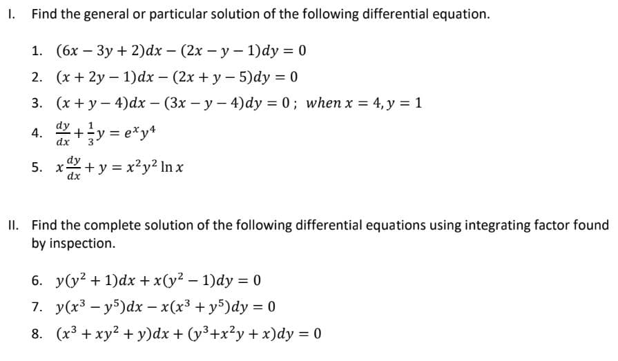 Find the general or particular solution of the following differential equation.
1. (6x3y + 2)dx - (2x - y - 1)dy = 0
2. (x+2y-1)dx - (2x + y - 5)dy = 0
3. (x + y - 4) dx - (3x - y - 4)dy = 0; when x = 4, y = 1
dy
4.
x+y=e*y4
5. xx+y=x²y² lnx
dx
dx
II. Find the complete solution of the following differential equations using integrating factor found
by inspection.
6. y(y² + 1)dx + x(y² - 1)dy = 0
7. y(x³y5)dx − x(x³ + y5)dy = 0
8. (x³ + xy² + y)dx + (y³+x²y + x)dy = 0