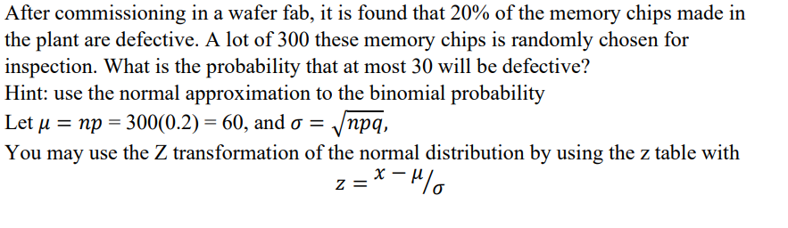 commissioning
After
in a wafer fab, it is found that 20% of the memory chips made in
the plant are defective. A lot of 300 these memory chips is randomly chosen for
inspection. What is the probability that at most 30 will be defective?
Hint: use the normal approximation to the binomial probability
Let μ = np = 300(0.2) = 60, and σ = √√npq,
You may use the Z transformation of the normal distribution by using the z table with
z = x-μ/