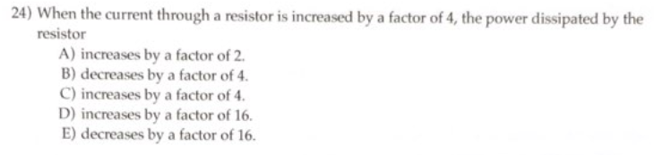 24) When the current through a resistor is increased by a factor of 4, the power dissipated by the
resistor
A) increases by a factor of 2.
B) decreases by a factor of 4.
C) increases by a factor of 4.
D) increases by a factor of 16.
E) decreases by a factor of 16.