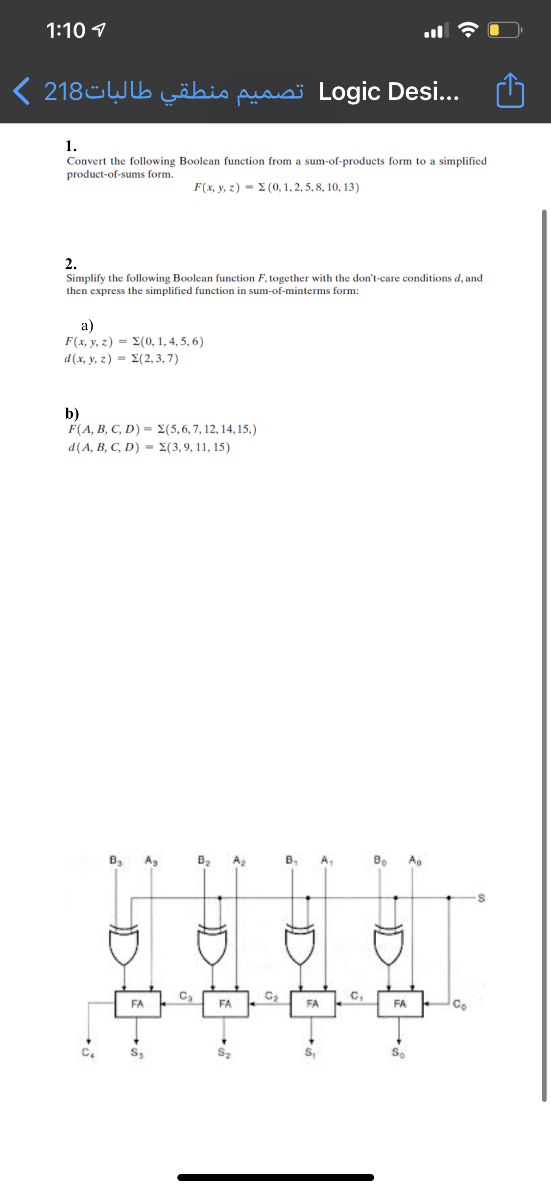 1:10 1
Logic ..Desi تصمیم منطقي طالبات218 (
1.
Convert the following Boolean function from a sum-of-products form to a simplified
product-of-sums form.
F(x, y, z) = E (0, 1, 2, 5, 8, 10, 13)
2.
Simplify the following Boolean function F, together with the don't-care conditions d, and
then express the simplified function in sum-of-minterms form:
a)
F(x y z) Σ(0, 1,4,5, 6)
d (x y, z) Σ(2,3, 7)
b)
F (A, B, C, D) = Σ(5,6, 7, 12, 14, 15,)
d(A, B, C, D) = 2(3,9, 11, 15)
By
Ag
B2
A2
В,
A,
Bo
C2
FA
FA
FA
FA
Go
Sz
D
