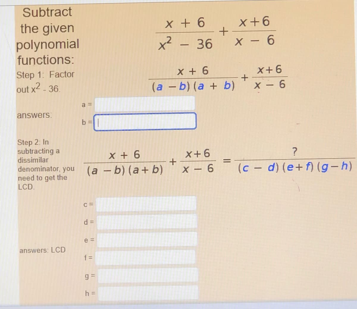 Subtract
the given
polynomial
functions:
x + 6
x - 36
x+6
+
X - 6
Step 1: Factor
X + 6
X+6
out x2 - 36.
(a – b) (a + b)
X 6
a =
answers:
b =|
Step 2: In
subtracting a
dissimilar
X + 6
X+6
?
denominator, you (a – b) (a+ b)
need to get the
LCD.
(c - d) (e+f) (g-h)
X - 6
C =
d =
e =
answers: LCD
f =
h =
