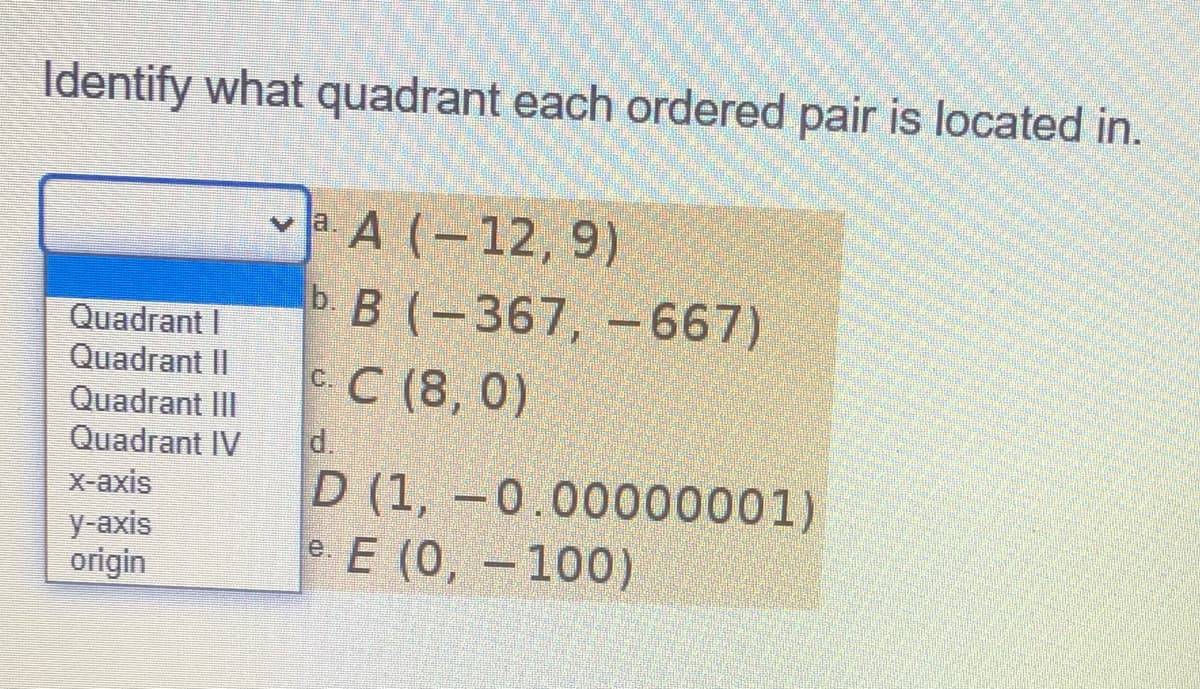 Identify what quadrant each ordered pair is located in.
A (-12, 9)
ь В (-367, —-667)
сС (8, 0)
Quadrant I
Quadrant II
Quadrant III
Quadrant IV
d.
D (1, –0.00000001)
e. E (0, -100)
X-axis
у-аxis
origin

