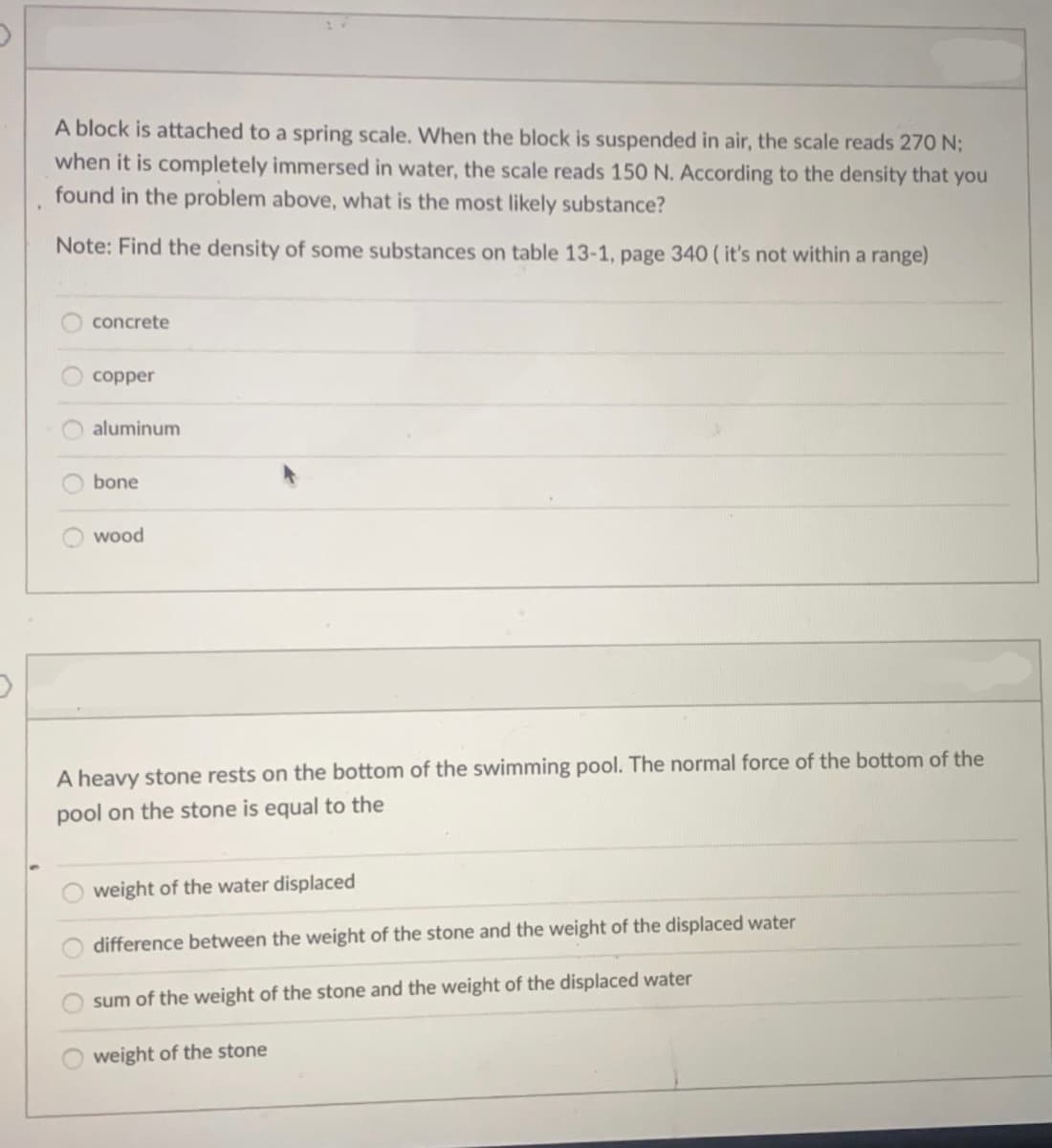 A block is attached to a spring scale. When the block is suspended in air, the scale reads 270 N;
when it is completely immersed in water, the scale reads 150 N. According to the density that you
found in the problem above, what is the most likely substance?
Note: Find the density of some substances on table 13-1, page 340 (it's not within a range)
concrete
copper
aluminum
bone
wood
A heavy stone rests on the bottom of the swimming pool. The normal force of the bottom of the
pool on the stone is equal to the
weight of the water displaced
difference between the weight of the stone and the weight of the displaced water
sum of the weight of the stone and the weight of the displaced water
weight of the stone
OOOO
OOOO
