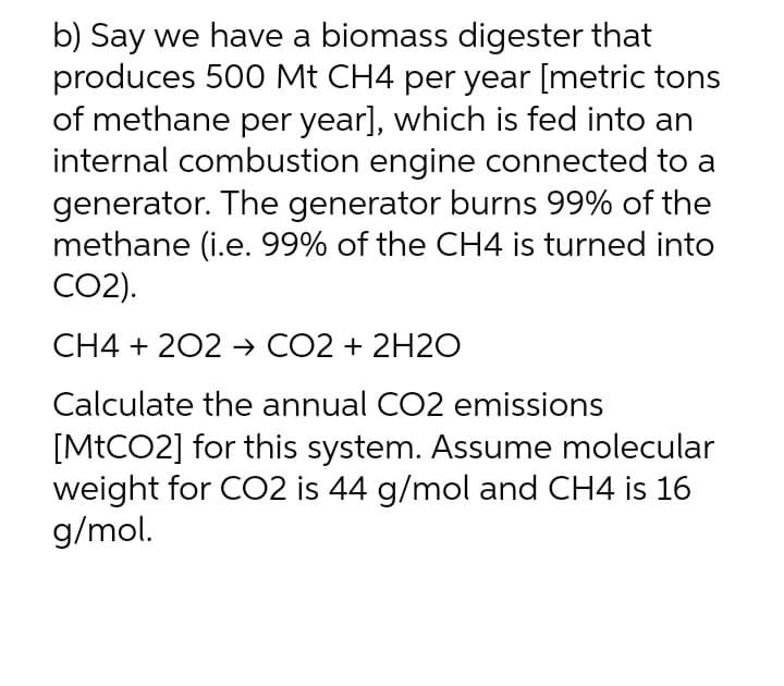 b) Say we have a biomass digester that
produces 500 Mt CH4 per year [metric tons
of methane per year], which is fed into an
internal combustion engine connected to a
generator. The generator burns 99% of the
methane (i.e. 99% of the CH4 is turned into
CO2).
CH4 + 202 → CO2 + 2H2O
Calculate the annual CO2 emissions
[MtCO2] for this system. Assume molecular
weight for CO2 is 44 g/mol and CH4 is 16
g/mol.