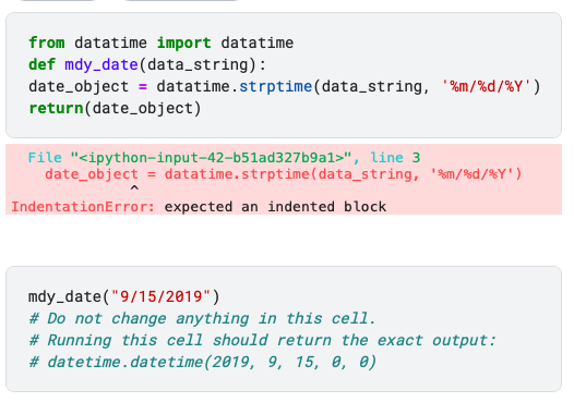 from datatime import datatime
def mdy_date(data_string):
date_object = datatime.strptime (data_string, '%m/%d/%Y')
return(date_object)
File "<ipython-input-42-b51ad327b9a1>", line 3
date_object = datatime.strptime (data_string, '%m/%d/%Y')
IndentationError: expected an indented block
mdy_date("9/15/2019")
# Do not change anything in this cell.
# Running this cell should return the exact output:
# datetime.datetime (2019, 9, 15, 0, 0)
