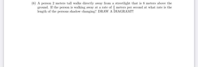 (6) A person 2 meters tall walks directly away from a streetlight that is 8 meters above the
ground. If the person is walking away at a rate of meters per second at what rate is the
length of the persons shadow changing? DRAW A DIAGRAM!!
