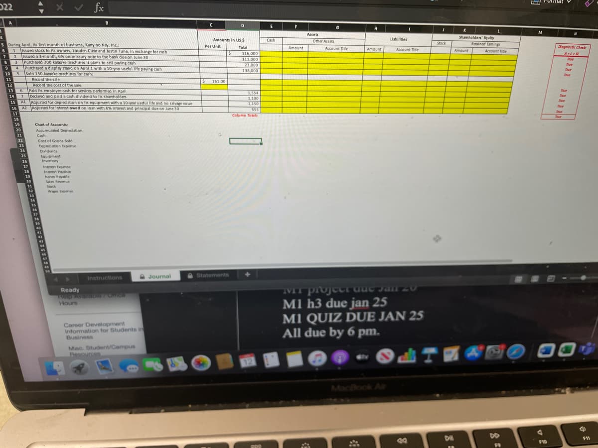 E Pomat
D22
x v fx
D
G
H
Assets
Shareholden' Equity
Amounts in USS
Cash
Other Assets
Liabilites
Stock
Retained Eamings
S During Apnil, its finst month of business, Kamy no Key, Inc.
6 1 lissued stock to its ownens, Louden Clear and Justin Tune, in exchange for cash
7 2 lisued a 3-month, 6% promissory note to the bank due on June 30
83 Purchased 200 karaoke machines it plans to sell paying cash
94 Purchased a display stand on April 1 with a 10 vear usetul life paving cash
Per Unit
Total
Amount
Account Title
Dlagnaste Chek
Amount
Account Title
Amaunt
Account Title
116,000
111,000
Thue
Tue
Tue
23,000
138,000
10
Sold 150 karaoke machines for cash:
11
Record the sale
$ 161.00
Record the cost of the sale
Paid its employee cash for services perfomed in Apri
14 7 Declared and paid a cash dividend to its shareholders
12
13
Due
1,554
Due
1,130
15 A1 Adjusted for depreciation on its equipment with a 10-year useful life and no salvage value
16 A2 Adiusted for interest owed on loan with 6X Interest and principal due on June 30
1,150
Thue
555
17
Celumn Totels
18
19
Chart of Accounts:
20
Accumulated Depreciation
Cash
21
22
Cost of Goods Sold
23
Depreciation Expense
24
Dividends
25
Equipment
26
Inventory
27
Interest Expernse
Interest Paahle
Notes Payable
28
29
30
Sales Revenue
31
Stock
32
Wagm Expense
33
34
35
36
37
39
40
41
45
A Journal
Statements
Instructions
Ready
Help Available 7Onice
Hours
07 UPnn1 LIAL
M1 h3 due jan 25
M1 QUIZ DUE JAN 25
All due by 6 pm.
Career Development
Information for Students in
Business
Misc. Student/Campus
Besources
MacBook Air
DO
F11
F10
F9
