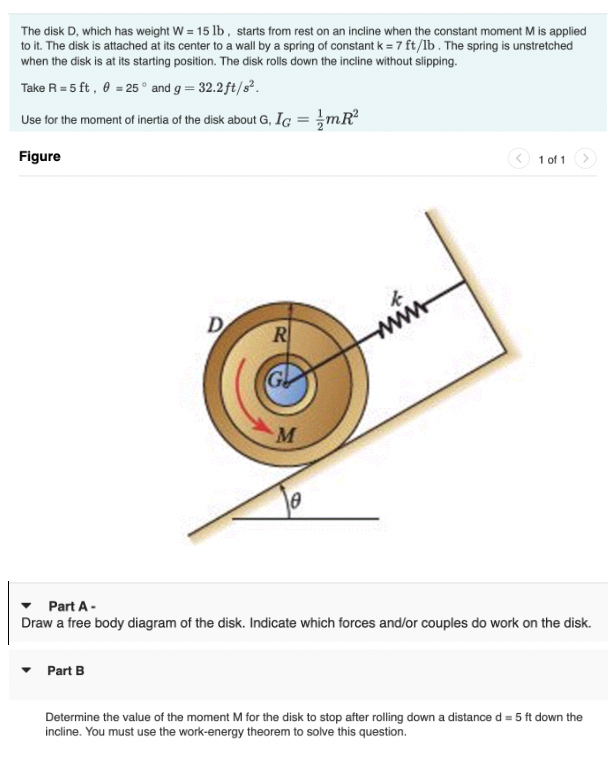 The disk D, which has weight W = 15 lb, starts from rest on an incline when the constant moment M is applied
to it. The disk is attached at its center to a wall by a spring of constant k = 7 ft/lb. The spring is unstretched
when the disk is at its starting position. The disk rolls down the incline without slipping.
Take R = 5 ft, 0 = 25° and g = 32.2 ft/s².
Use for the moment of inertia of the disk about G, IG:
Figure
D
Part B
R
M
mR²
wwww
1 of 1
Part A -
Draw a free body diagram of the disk. Indicate which forces and/or couples do work on the disk.
Determine the value of the moment M for the disk to stop after rolling down a distance d = 5 ft down the
incline. You must use the work-energy theorem to solve this question.