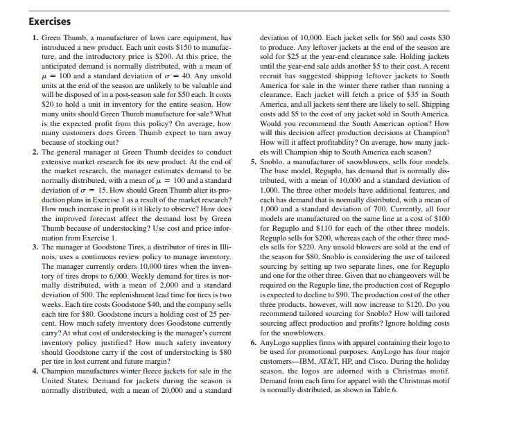 Exercises
1. Green Thumb, a manufacturer of lawn care equipment, has
introduced a new product. Each unit costs $150 to manufac-
ture, and the introductory price is $200. At this price, the
anticipated demand is normally distributed, with a mean of
µ = 100 and a standard deviation of o = 40. Any unsold
units at the end of the season are unlikely to be valuable and
will be disposed of in a post-season sale for $50 each. It costs
$20 to hold a unit in inventory for the entire season. How
many units should Green Thumb manufacture for sale? What
is the expected profit from this policy? On average, how
many customers does Green Thumb expect to turn away
because of stocking out?
2. The general manager at Green Thumb decides to conduct
extensive market research for its new product. At the end of
the market research, the manager estimates demand to be
normally distributed, with a mean of u = 100 and a standard
deviation of o = 15. How should Green Thumb alter its pro-
duction plans in Exercise 1 as a result of the market research?
How much increase in profit is it likely to observe? How does
the improved forecast affect the demand lost by Green
Thumb because of understocking? Use cost and price infor-
deviation of 10,000. Each jacket sells for $60 and costs $30
to produce. Any leftover jackets at the end of the season are
sold for $25 at the year-end clearance sale. Holding jackets
until the year-end sale adds another $5 to their cost. A recent
recruit has suggested shipping leftover jackets to South
America for sale in the winter there rather than running a
clearance. Each jacket will fetch a price of $35 in South
America, and all jackets sent there are likely to sell. Shipping
costs add $5 to the cost of any jacket sold in South America.
Would you recommend the South American option? How
will this decision affect production decisions at Champion?
How will it affect profitability? On average, how many jack-
ets will Champion ship to South America each season?
5. Snoblo, a manufacturer of snowblowers, sells four models.
The base model, Reguplo, has demand that is normally dis-
tributed, with a mean of 10,000 and a standard deviation of
1,000. The three other models have additional features, and
each has demand that is normally distributed, with a mean of
1,000 and a standard deviation of 700. Currently, all four
models are manufactured on the same line at a cost of $100
for Reguplo and $110 for each of the other three models.
Reguplo sells for $200, whereas each of the other three mod-
els sells for $220. Any unsold blowers are sold at the end of
the season for $80. Snoblo is considering the use of tailored
sourcing by setting up two separate lines, one for Reguplo
and one for the other three. Given that no changeovers will be
required on the Reguplo line, the production cost of Reguplo
is expected to decline to $90. The production cost of the other
three products, however, will now increase to $120. Do you
recommend tailored sourcing for Snoblo? How will tailored
sourcing affect production and profits? Ignore holding costs
mation from Exercise 1.
3. The manager at Goodstone Tires, a distributor of tires in Illi-
nois, uses a continuous review policy to manage inventory.
The manager currently orders 10,000 tires when the inven-
tory of tires drops to 6,000. Weekly demand for tires is nor-
mally distributed, with a mean of 2,000 and a standard
deviation of 500. The replenishment lead time for tires is two
weeks. Each tire costs Goodstone $40, and the company sells
each tire for $80. Goodstone incurs a holding cost of 25 per-
cent. How much safety inventory does Goodstone currently
carry? At what cost of understocking is the manager's current
inventory policy justified? How much safety inventory
should Goodstone carry if the cost of understocking is $80
per tire in lost current and future margin?
4. Champion manufactures winter fleece jackets for sale in the
United States. Demand for jackets during the season is
normally distributed, with a mean of 20,000 and a standard
for the snowblowers.
6. AnyLogo supplies firms with apparel containing their logo to
be used for promotional purposes. AnyLogo has four major
customers-IBM, AT&T, HP, and Cisco. During the holiday
season, the logos are adorned with a Christmas motif.
Demand from each firm for apparel with the Christmas motif
is normally distributed, as shown in Table 6.
