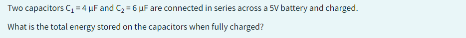 Two capacitors C₁ = 4 μF and C₂ = 6 µF are connected in series across a 5V battery and charged.
What is the total energy stored on the capacitors when fully charged?