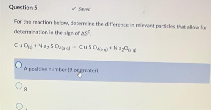 Question 5
For the reaction below, determine the difference in relevant particles that allow for
determination in the sign of ASO.
CuO(s) + Na2SO4(aq)
1
8
Saved
CuSO4(aq) + Na₂0 (aq)
A positive number (9 or greater)