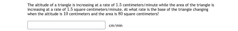 The altitude of a triangle is increasing at a rate of 1.5 centimeters/minute while the area of the triangle is
increasing at a rate of 1.5 square centimeters/minute. At what rate is the base of the triangle changing
when the altitude is 10 centimeters and the area is 80 square centimeters?
cm/min
