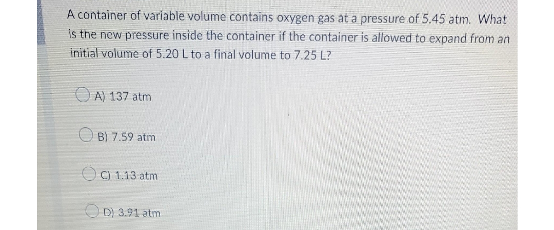 A container of variable volume contains oxygen gas at a pressure of 5.45 atm. What
is the new pressure inside the container if the container is allowed to expand from an
initial volume of 5.20 L to a final volume to 7.25 L?
A) 137 atm
B) 7.59 atm
OC) 1.13 atm
D) 3.91 atm