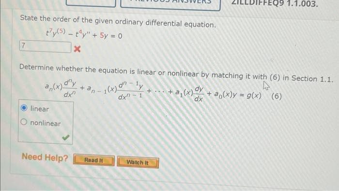 State the order of the given ordinary differential equation.
ty(5) - ty" + 5y = 0
X
7
Determine whether the equation is linear or nonlinear by matching it with (6) in Section 1.1.
an(x) dny
dx"
-1(x) an.
¹y
dx-1
linear
nonlinear
Need Help?
+ an-
Read It
DIFFEQ9 1.1.003.
+ ... + a₂(x) dy + a(x)y = g(x) (6)
dx
Watch It