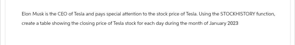 Elon Musk is the CEO of Tesla and pays special attention to the stock price of Tesla. Using the STOCKHISTORY function,
create a table showing the closing price of Tesla stock for each day during the month of January 2023