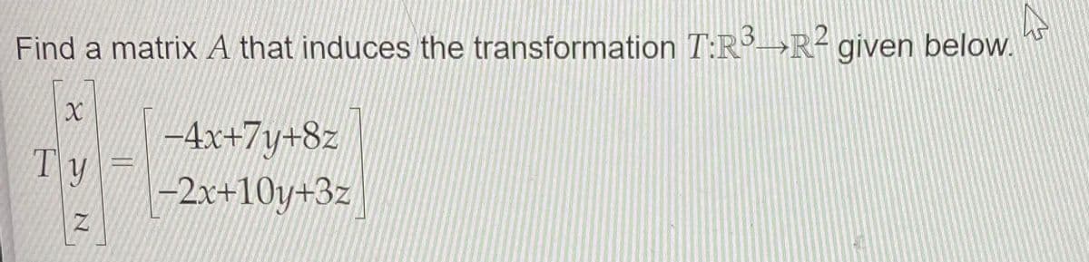 Find a matrix A that induces the transformation T:R→R- given below.
-4x+7y+8z
-2x+10y+3z
Ty
