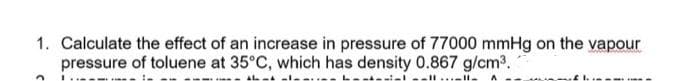 1. Calculate the effect of an increase in pressure of 77000 mmHg on the vapour
pressure of toluene at 35°C, which has density 0.867 g/cm³.
3 L...
11-