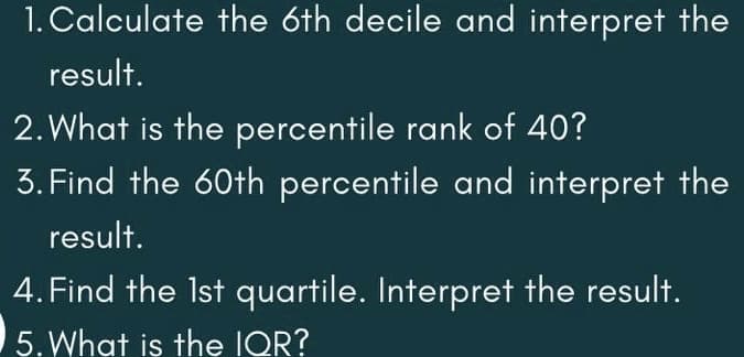 1. Calculate the 6th decile and interpret the
result.
2. What is the percentile rank of 40?
3. Find the 60th percentile and interpret the
result.
4. Find the Ist quartile. Interpret the result.
5. What is the IQR?
