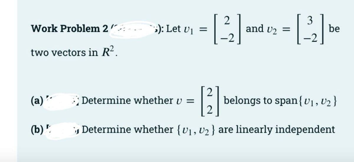 2
and vz =
-2
3
be
-2
Work Problem 2".
;): Let v¡ =
two vectors in R².
2
belongs to span{v1,v2 }
2
(a)
; Determine whether v =
(b) '.
Determine whether {v1, v2 } are linearly independent
