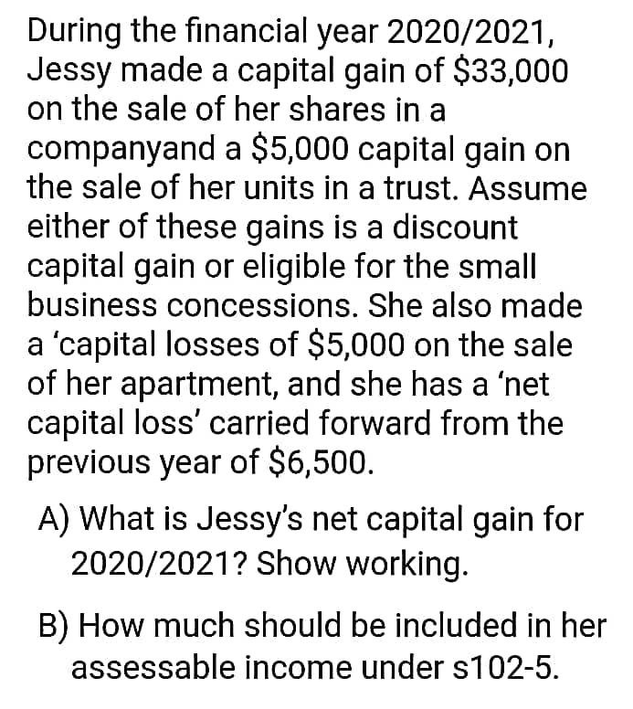 During the financial year 2020/2021,
Jessy made a capital gain of $33,000
on the sale of her shares in a
companyand a $5,000 capital gain on
the sale of her units in a trust. Assume
either of these gains is a discount
capital gain or eligible for the small
business concessions. She also made
a 'capital losses of $5,000 on the sale
of her apartment, and she has a 'net
capital loss' carried forward from the
previous year of $6,500.
A) What is Jessy's net capital gain for
2020/2021? Show working.
B) How much should be included in her
assessable income under s102-5.
