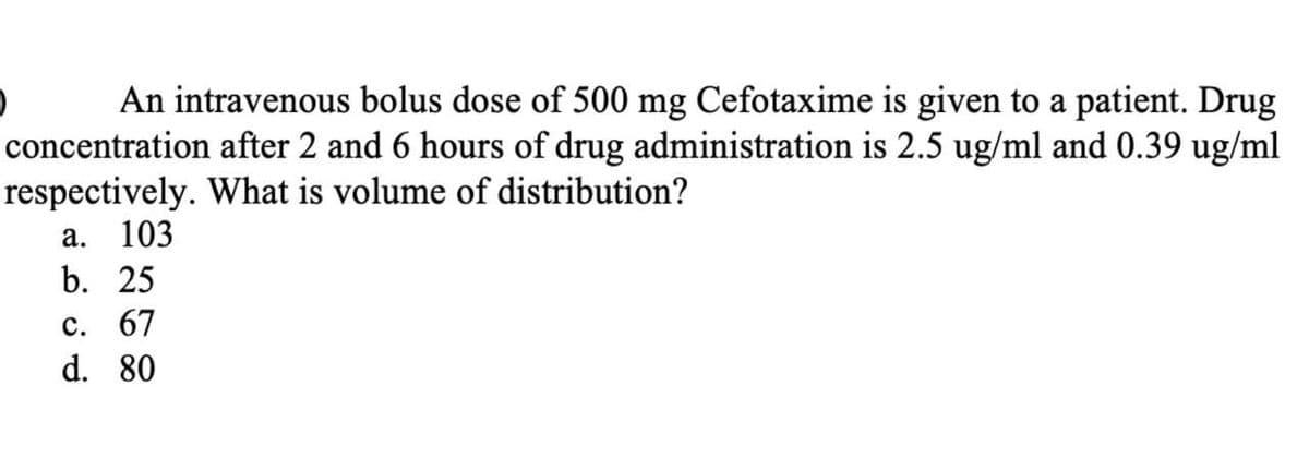 An intravenous bolus dose of 500 mg Cefotaxime is given to a patient. Drug
concentration after 2 and 6 hours of drug administration is 2.5 ug/ml and 0.39 ug/ml
respectively. What is volume of distribution?
а. 103
b. 25
с. 67
d. 80
