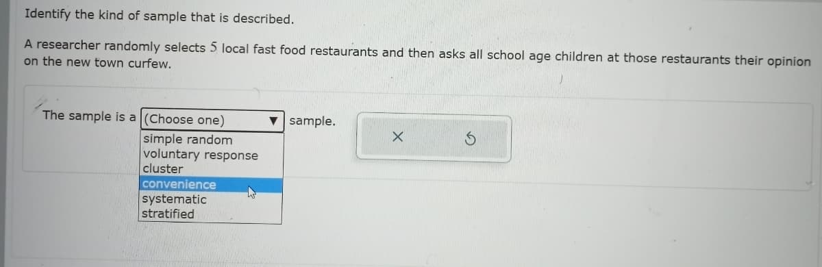Identify the kind of sample that is described.
A researcher randomly selects 5 local fast food restaurants and then asks all school age children at those restaurants their opinion
on the new town curfew.
The sample is a (Choose one)
v sample.
simple random
voluntary response
cluster
convenience
systematic
stratified
