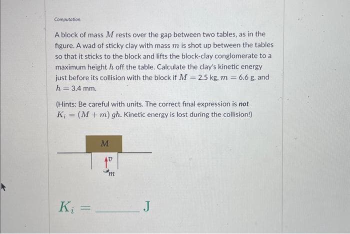 Computation
A block of mass M rests over the gap between two tables, as in the
figure. A wad of sticky clay with mass m is shot up between the tables
so that it sticks to the block and lifts the block-clay conglomerate to a
maximum height h off the table. Calculate the clay's kinetic energy
just before its collision with the block if M = 2.5 kg, m = 6.6 g, and
h = 3.4 mm.
(Hints: Be careful with units. The correct final expression is not
K₁ = (M + m) gh. Kinetic energy is lost during the collision!)
K₁ =
M
m
J