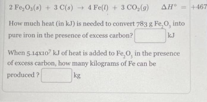 2 Fe₂O3(s) + 3 C(s)→ 4 Fe(l) + 3 CO₂(g) ΔΗ° = +467
How much heat (in kJ) is needed to convert 783 g Fe, O, into
pure iron in the presence of excess carbon?
kJ
When 5.14x107 kJ of heat is added to Fe₂O, in the presence
of excess carbon, how many kilograms of Fe can be
produced?
kg