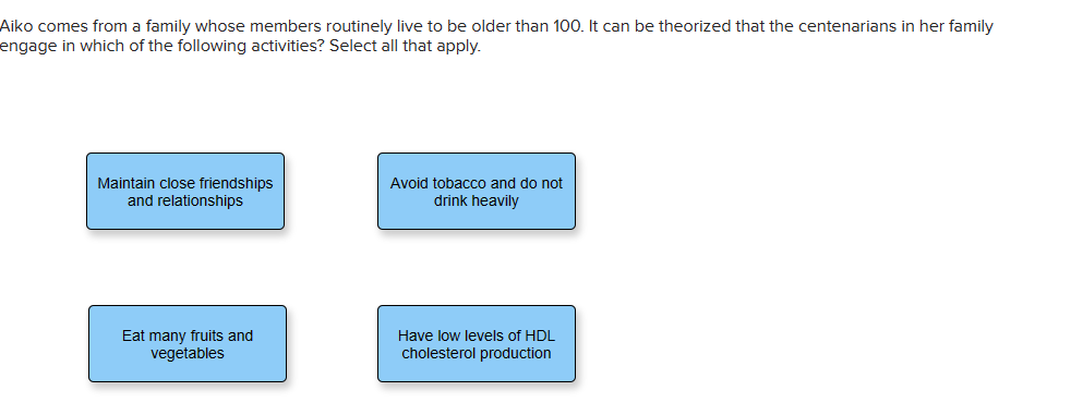 Aiko comes from a family whose members routinely live to be older than 100. It can be theorized that the centenarians in her family
engage in which of the following activities? Select all that apply.
Maintain close friendships
and relationships
Eat many fruits and
vegetables
Avoid tobacco and do not
drink heavily
Have low levels of HDL
cholesterol production