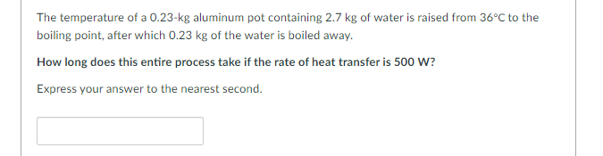 The temperature of a 0.23-kg aluminum pot containing 2.7 kg of water is raised from 36°C to the
boiling point, after which 0.23 kg of the water is boiled away.
How long does this entire process take if the rate of heat transfer is 500 W?
Express your answer to the nearest second.