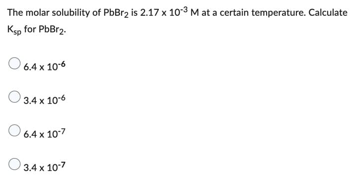 The molar solubility of PbBr2 is 2.17 x 10-3 M at a certain temperature. Calculate
Ksp for PbBr2.
6.4 x 10-6
3.4 x 10-6
6.4 x 10-7
3.4 x 10-7