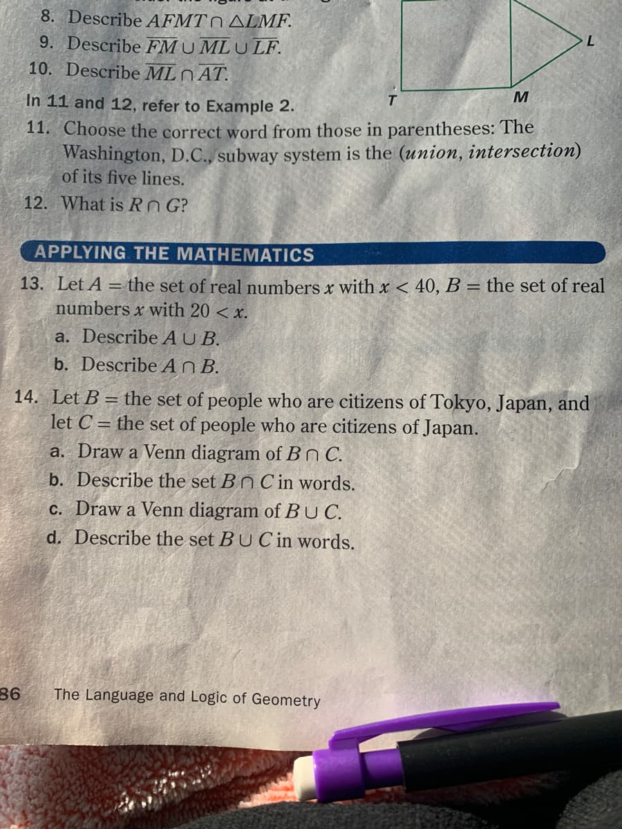 8. Describe AFMT0 ALMF.
9. Describe FMU MLULF.
10. Describe ML N AT.
In 11 and 12, refer to Example 2.
T.
11. Choose the correct word from those in parentheses: The
Washington, D.C., subway system is the (union, intersection)
of its five lines.
12. What is Rn G?
APPLYING THE MATHEMATICS
13. Let A = the set of real numbers x with x < 40, B = the set of real
numbers x with 20 < x.
%3D
a. Describe A U B.
b. Describe A n B.
14. Let B = the set of people who are citizens of Tokyo, Japan, and
let C = the set of people who are citizens of Japan.
a. Draw a Venn diagram of B C.
b. Describe the set Bn Cin words.
c. Draw a Venn diagram of BUC.
d. Describe the set BU C in words.
86
The Language and Logic of Geometry
