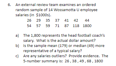 6. An external review team examines an ordered
random sample of 14 Wossamotta U employee
salaries (in $1000s).
26
29
35
37
41
42
44
54
57
59 71 87 118 1800
a) The 1,800 represents the head football coach's
salary. What is the actual dollar amount?
b) Is the sample mean (179) or median (49) more
representative of a typical salary?
c) Are any salaries outliers? Provide evidence. The
5-number summary is: 26, 38, 49, 68, 1800
