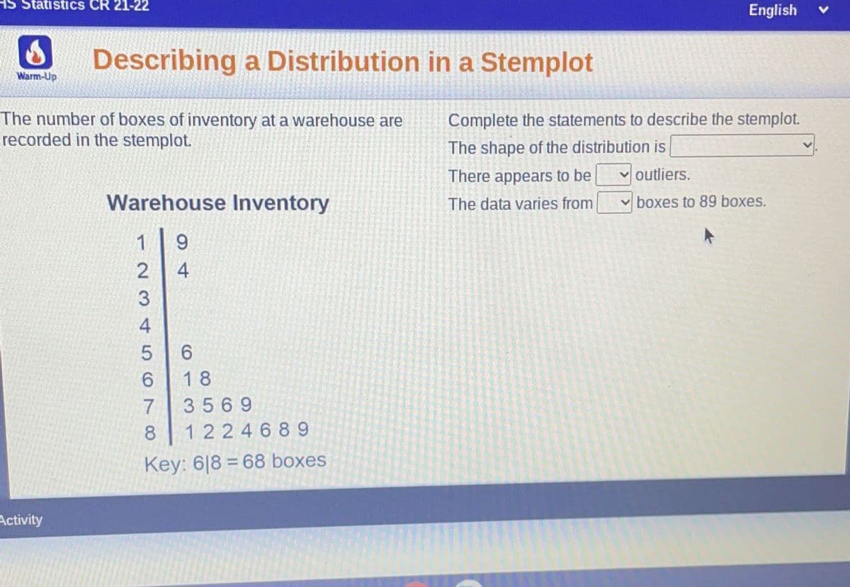 Statistics CR 21-22
English
Describing a Distribution in a Stemplot
Warm-Up
The number of boxes of inventory at a warehouse are
recorded in the stemplot.
Complete the statements to describe the stemplot.
The shape of the distribution is
There appears to be
v outliers.
Warehouse Inventory
The data varies from
boxes to 89 boxes.
1
9.
4
6.
18
7
3569
8
1 224689
Key: 6|8 = 68 boxes
Activity
