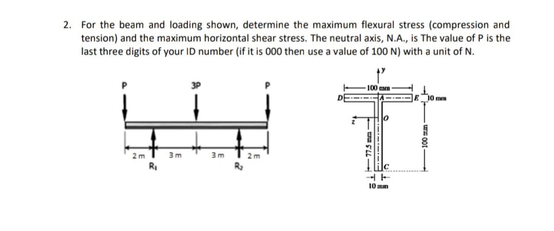 2. For the beam and loading shown, determine the maximum flexural stress (compression and
tension) and the maximum horizontal shear stress. The neutral axis, N.A., is The value of P is the
last three digits of your ID number (if it is 000 then use a value of 100 N) with a unit of N.
3P
100 mm
----E 10 mm
2 m
3 m
3 m
2 m
RI
R2
10 mm
