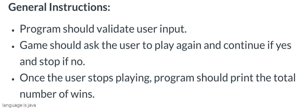 General Instructions:
Program should validate user input.
• Game should ask the user to play again and continue if yes
and stop if no.
Once the user stops playing, program should print the total
number of wins.
language is java

