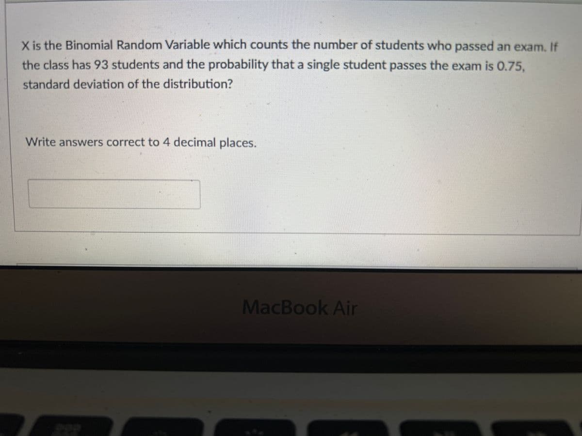 X is the Binomial Random Variable which counts the number of students who passed an exam. If
the class has 93 students and the probability that a single student passes the exam is 0.75,
standard deviation of the distribution?
Write answers correct to 4 decimal places.
MacBook Air