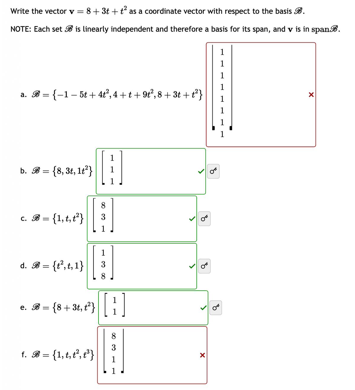 Write the vector v = 8 + 3t + t² as a coordinate vector with respect to the basis B.
NOTE: Each set B is linearly independent and therefore a basis for its span, and v is in spanB.
a. B = {−1 − 5t + 4t², 4 + t +9t², 8 + 3t+t²}
b. B = {8, 3t, 1t²}
c. B = {1, t, t²}
d. B = {t²,t,1}
e. B = {8 + 3t, t²}
f. B = {1, t, t², t³}
³]
3
[[H]
1
1
∞ ∞
O
X
8
1
1
1
1
X