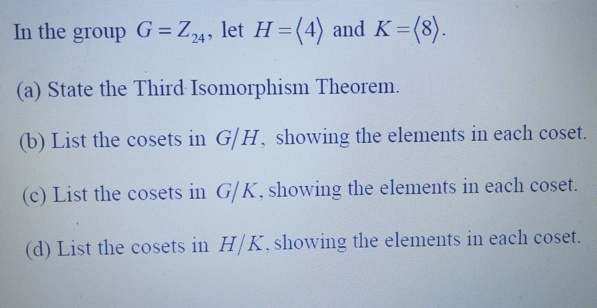 In the group G = Z24, let H =(4) and K = (8).
(a) State the Third Isomorphism Theorem.
(b) List the cosets in G/H, showing the elements in each coset.
(c) List the cosets in G/K, showing the elements in each coset.
(d) List the cosets in H/K, showing the elements in each coset.