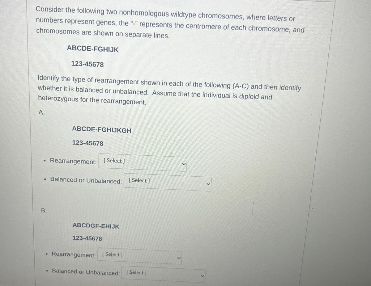 Consider the following two nonhomologous wildtype chromosomes, where letters or
numbers represent genes, the "-" represents the centromere of each chromosome, and
chromosomes are shown on separate lines.
ABCDE-FGHIJK
123-45678
Identify the type of rearrangement shown in each of the following (A-C) and then identify
whether it is balanced or unbalanced. Assume that the individual is diploid and
heterozygous for the rearrangement.
A.
ABCDE-FGHIJKGH
123-45678
Rearrangement:
[Select]
• Balanced or Unbalanced: [Select]
B.
ABCDGF-EHIJK
123-45678
Rearrangement: [Select]
Balanced or Unbalanced: [Select]